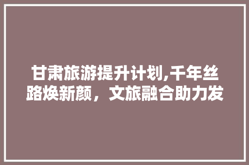甘肃旅游提升计划,千年丝路焕新颜，文旅融合助力发展