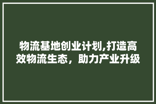 物流基地创业计划,打造高效物流生态，助力产业升级