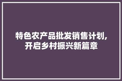 特色农产品批发销售计划,开启乡村振兴新篇章