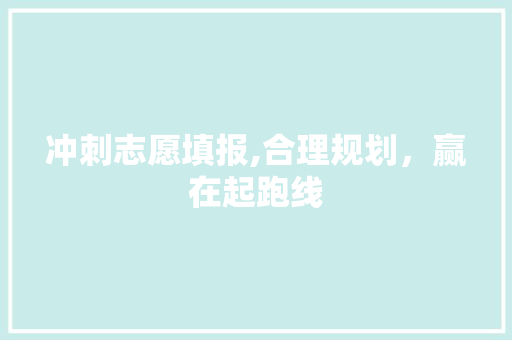 冲刺志愿填报,合理规划，赢在起跑线