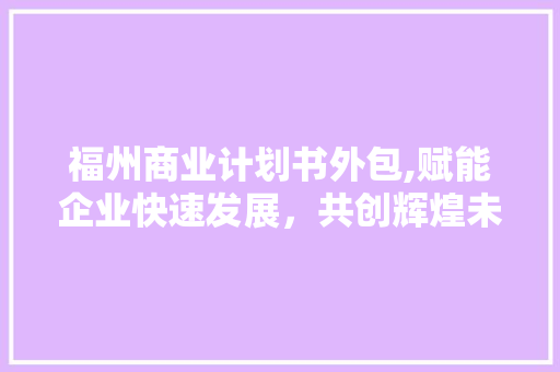 福州商业计划书外包,赋能企业快速发展，共创辉煌未来