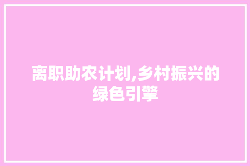 离职助农计划,乡村振兴的绿色引擎 生活随笔