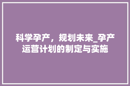 科学孕产，规划未来_孕产运营计划的制定与实施 工作类