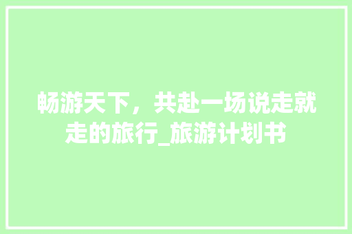 畅游天下，共赴一场说走就走的旅行_旅游计划书