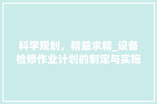 科学规划，精益求精_设备检修作业计划的制定与实施