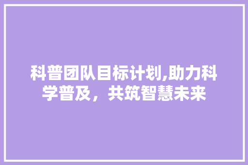 科普团队目标计划,助力科学普及，共筑智慧未来 采访稿