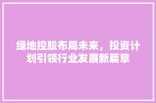 绿地控股布局未来，投资计划引领行业发展新篇章
