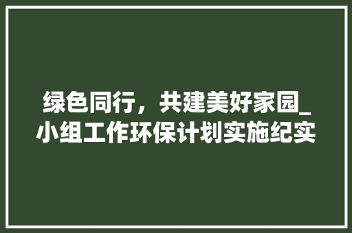 绿色同行，共建美好家园_小组工作环保计划实施纪实 生活随笔