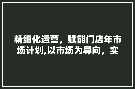 精细化运营，赋能门店年市场计划,以市场为导向，实现持续增长