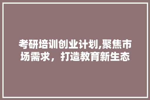 考研培训创业计划,聚焦市场需求，打造教育新生态