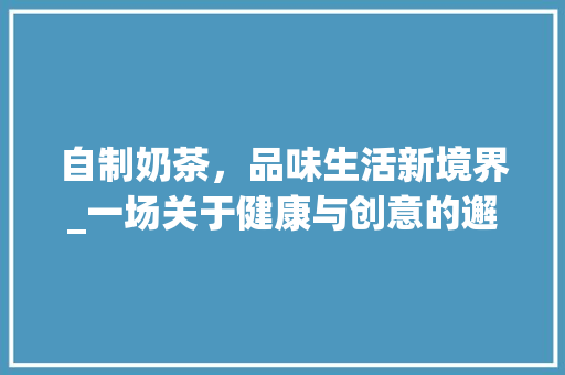 自制奶茶，品味生活新境界_一场关于健康与创意的邂逅 特写稿