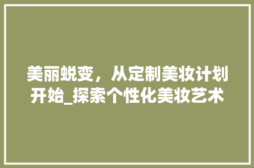 美丽蜕变，从定制美妆计划开始_探索个性化美妆艺术之美