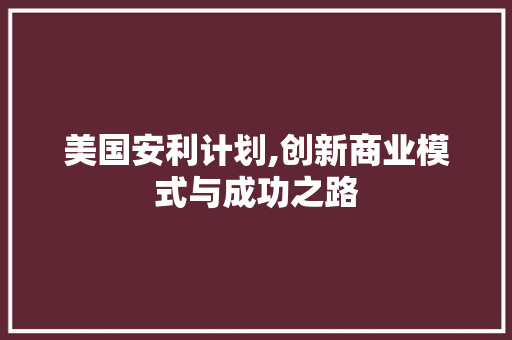 美国安利计划,创新商业模式与成功之路