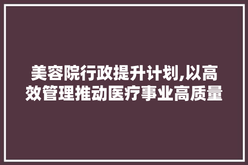 美容院行政提升计划,以高效管理推动医疗事业高质量发展