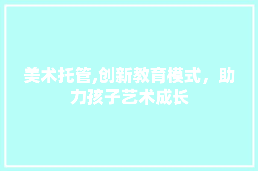 美术托管,创新教育模式，助力孩子艺术成长