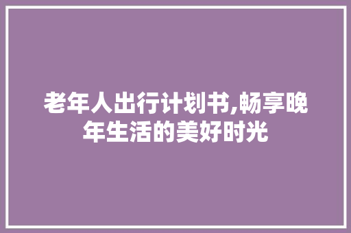 老年人出行计划书,畅享晚年生活的美好时光