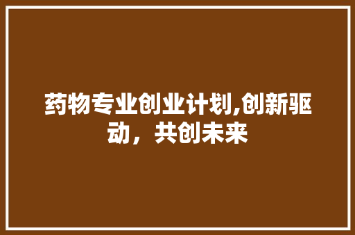 药物专业创业计划,创新驱动，共创未来 工作总结