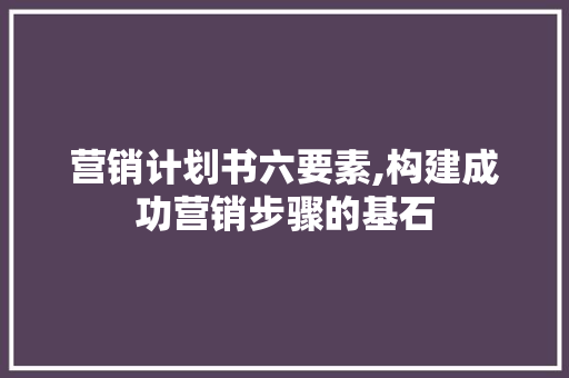 营销计划书六要素,构建成功营销步骤的基石