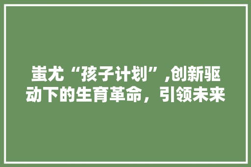蚩尤“孩子计划”,创新驱动下的生育革命，引领未来家庭新风尚