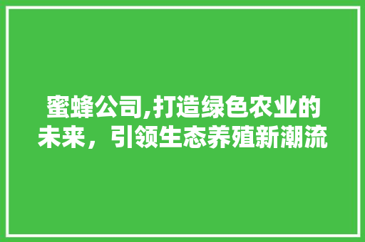 蜜蜂公司,打造绿色农业的未来，引领生态养殖新潮流 生活随笔