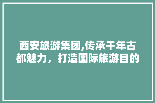 西安旅游集团,传承千年古都魅力，打造国际旅游目的地