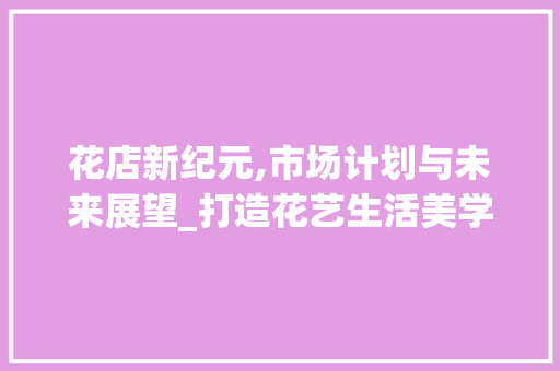 花店新纪元,市场计划与未来展望_打造花艺生活美学新体验 生活随笔