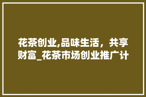 花茶创业,品味生活，共享财富_花茶市场创业推广计划