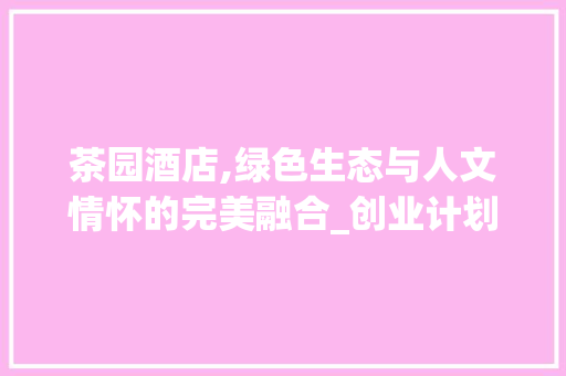 茶园酒店,绿色生态与人文情怀的完美融合_创业计划详细介绍