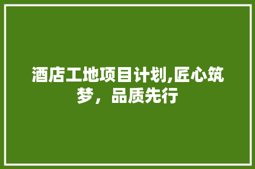酒店工地项目计划,匠心筑梦，品质先行