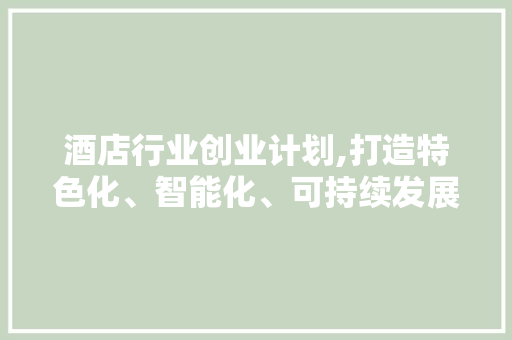 酒店行业创业计划,打造特色化、智能化、可持续发展的酒店新纪元