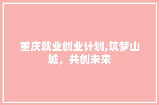 重庆就业创业计划,筑梦山城，共创未来