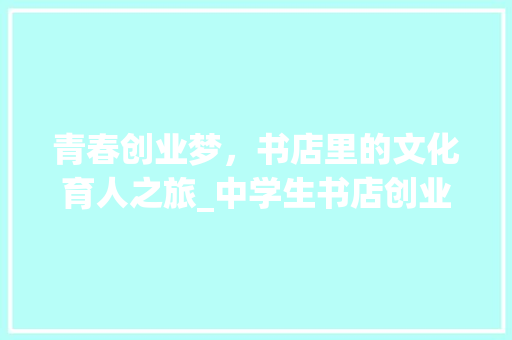 青春创业梦，书店里的文化育人之旅_中学生书店创业计划书解读 生活随笔