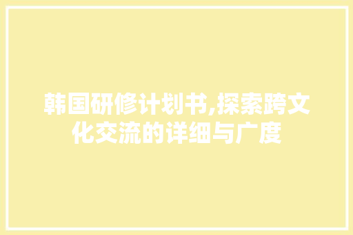 韩国研修计划书,探索跨文化交流的详细与广度