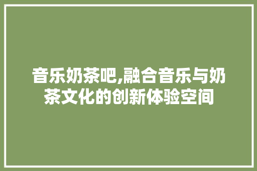 音乐奶茶吧,融合音乐与奶茶文化的创新体验空间 工作总结