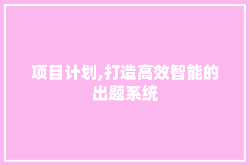 项目计划,打造高效智能的出题系统