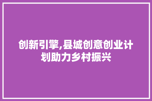 创新引擎,县城创意创业计划助力乡村振兴