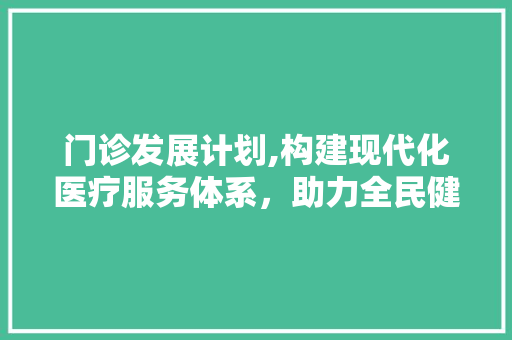 门诊发展计划,构建现代化医疗服务体系，助力全民健康事业进步