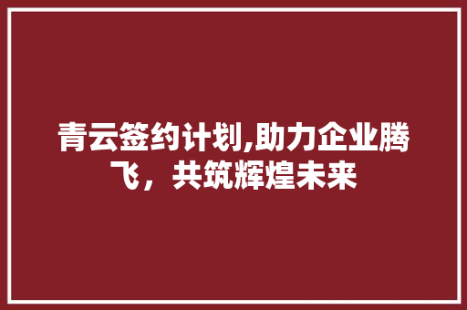 青云签约计划,助力企业腾飞，共筑辉煌未来