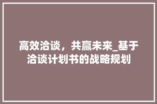 高效洽谈，共赢未来_基于洽谈计划书的战略规划