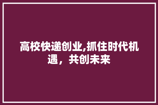 高校快递创业,抓住时代机遇，共创未来