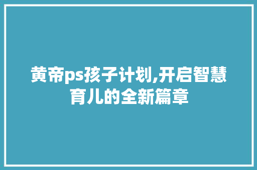 黄帝ps孩子计划,开启智慧育儿的全新篇章
