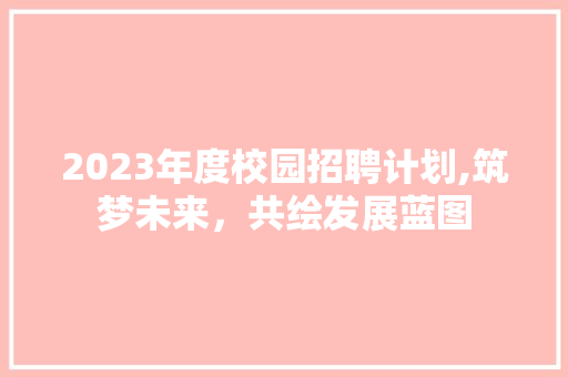 2023年度校园招聘计划,筑梦未来，共绘发展蓝图