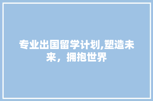 专业出国留学计划,塑造未来，拥抱世界