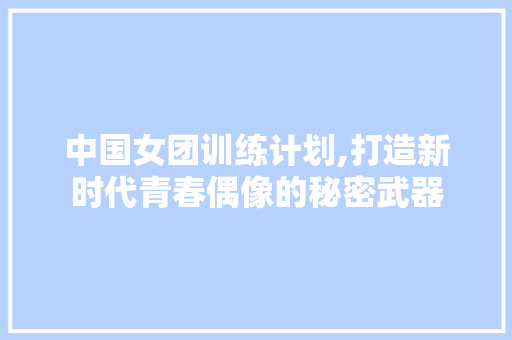 中国女团训练计划,打造新时代青春偶像的秘密武器