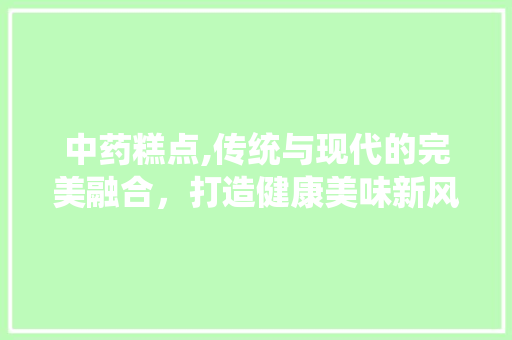 中药糕点,传统与现代的完美融合，打造健康美味新风尚