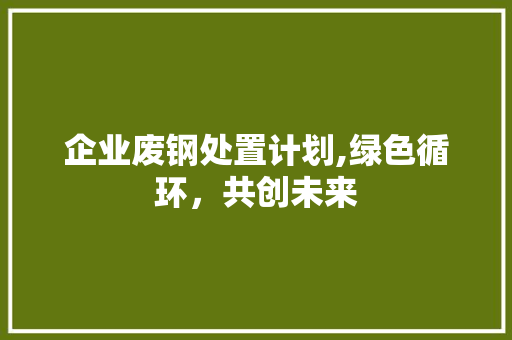 企业废钢处置计划,绿色循环，共创未来