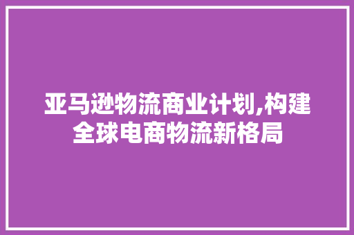 亚马逊物流商业计划,构建全球电商物流新格局 特写稿
