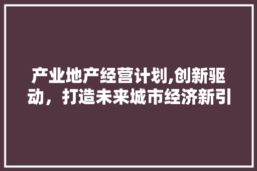 产业地产经营计划,创新驱动，打造未来城市经济新引擎 工作总结