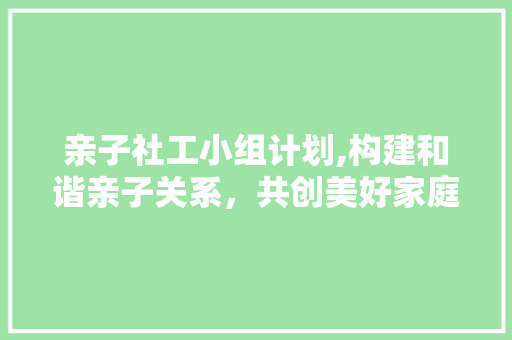 亲子社工小组计划,构建和谐亲子关系，共创美好家庭生活