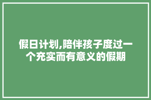 假日计划,陪伴孩子度过一个充实而有意义的假期
